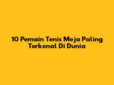 10 Pemain Tenis Meja Paling Terkenal Di Dunia