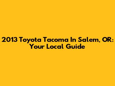 2013 Toyota Tacoma In Salem, OR: Your Local Guide
