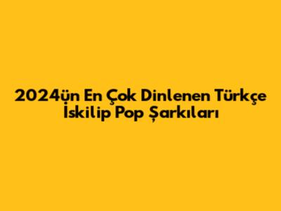 2024'ün En Çok Dinlenen Türkçe İskilip Pop Şarkıları