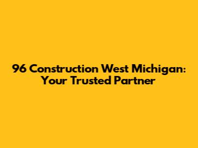 96 Construction West Michigan: Your Trusted Partner