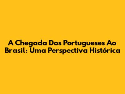 A Chegada Dos Portugueses Ao Brasil: Uma Perspectiva Histórica