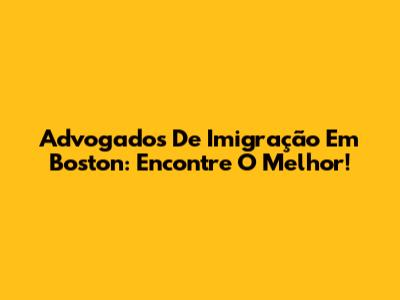 Advogados De Imigração Em Boston: Encontre O Melhor!