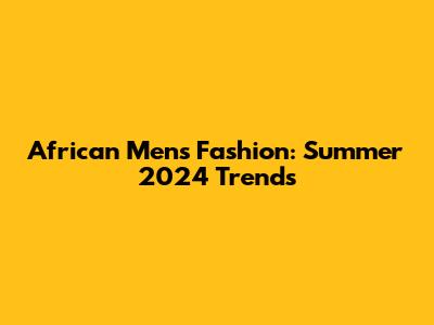 African Men's Fashion: Summer 2024 Trends