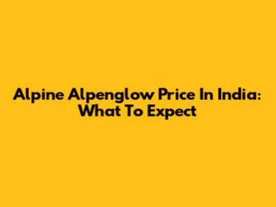 Alpine Alpenglow Price In India: What To Expect