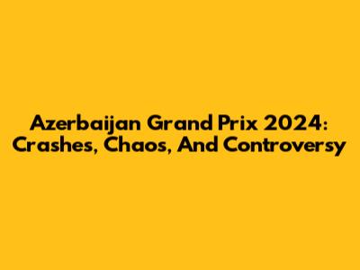 Azerbaijan Grand Prix 2024: Crashes, Chaos, And Controversy