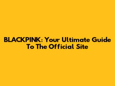 BLACKPINK: Your Ultimate Guide To The Official Site