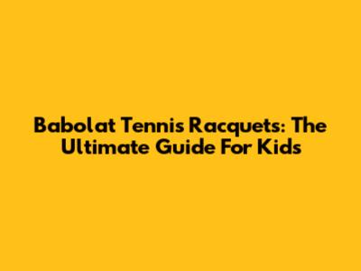 Babolat Tennis Racquets: The Ultimate Guide For Kids