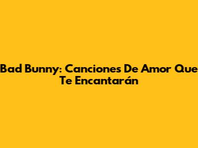 Bad Bunny: Canciones De Amor Que Te Encantarán