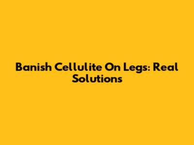 Banish Cellulite On Legs: Real Solutions