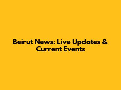 Beirut News: Live Updates & Current Events