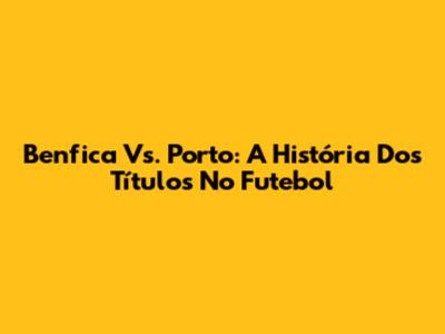 Benfica Vs. Porto: A História Dos Títulos No Futebol