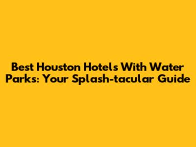 Best Houston Hotels With Water Parks: Your Splash-tacular Guide
