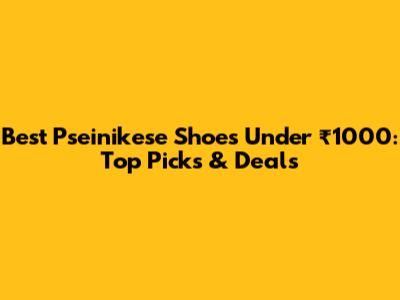 Best Pseinikese Shoes Under ₹1000: Top Picks & Deals