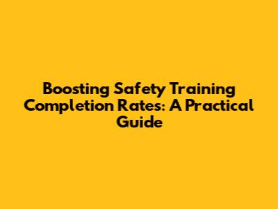 Boosting Safety Training Completion Rates: A Practical Guide