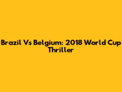 Brazil Vs Belgium: 2018 World Cup Thriller