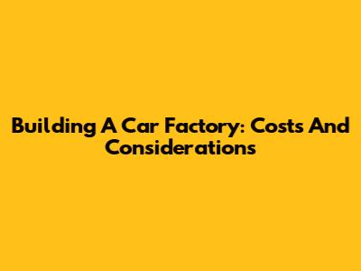 Building A Car Factory: Costs And Considerations