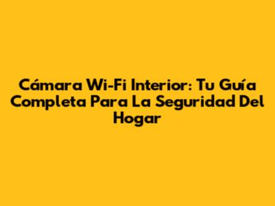 Cámara Wi-Fi Interior: Tu Guía Completa Para La Seguridad Del Hogar