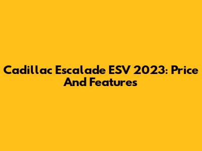 Cadillac Escalade ESV 2023: Price And Features