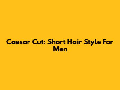 Caesar Cut: Short Hair Style For Men