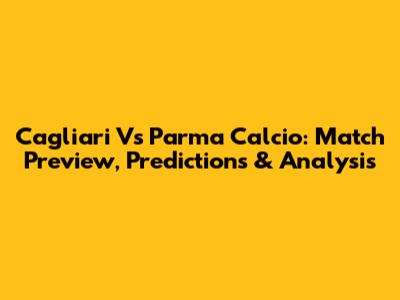 Cagliari Vs Parma Calcio: Match Preview, Predictions & Analysis