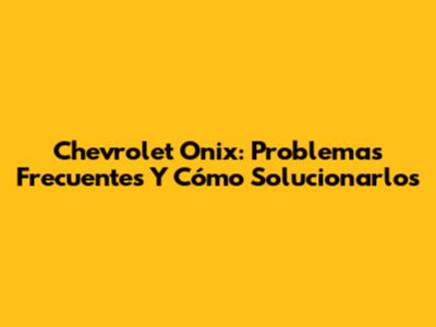 Chevrolet Onix: Problemas Frecuentes Y Cómo Solucionarlos