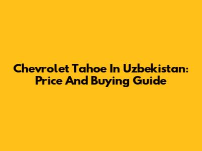 Chevrolet Tahoe In Uzbekistan: Price And Buying Guide