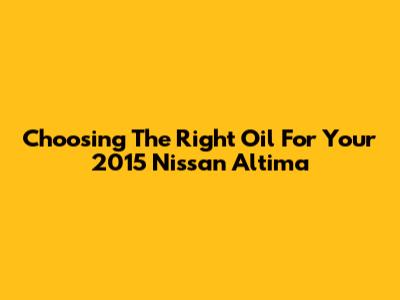 Choosing The Right Oil For Your 2015 Nissan Altima