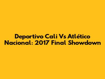 Deportivo Cali Vs Atlético Nacional: 2017 Final Showdown