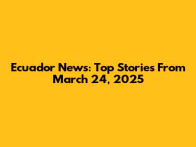 Ecuador News: Top Stories From March 24, 2025