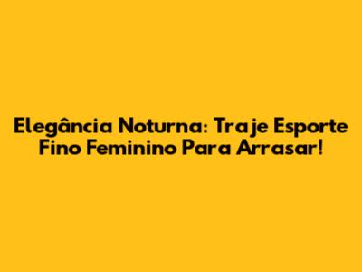 Elegância Noturna: Traje Esporte Fino Feminino Para Arrasar!