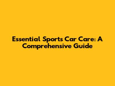 Essential Sports Car Care: A Comprehensive Guide
