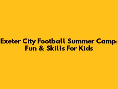 Exeter City Football Summer Camp: Fun & Skills For Kids