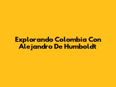 Explorando Colombia Con Alejandro De Humboldt