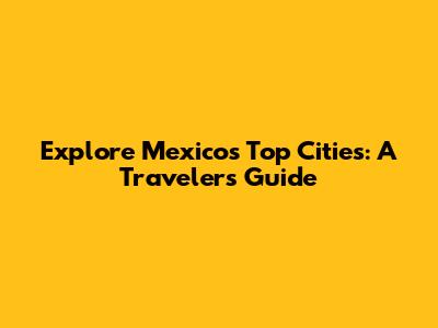 Explore Mexico's Top Cities: A Traveler's Guide