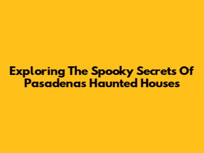Exploring The Spooky Secrets Of Pasadena's Haunted Houses