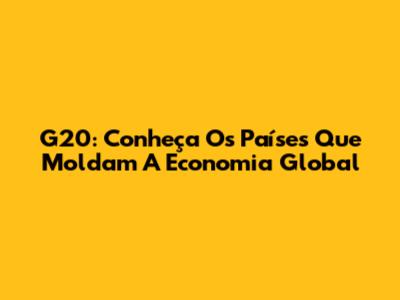 G20: Conheça Os Países Que Moldam A Economia Global