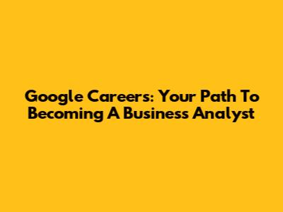 Google Careers: Your Path To Becoming A Business Analyst