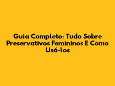 Guia Completo: Tudo Sobre Preservativos Femininos E Como Usá-los