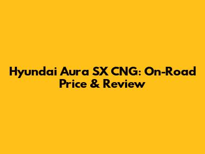 Hyundai Aura SX CNG: On-Road Price & Review
