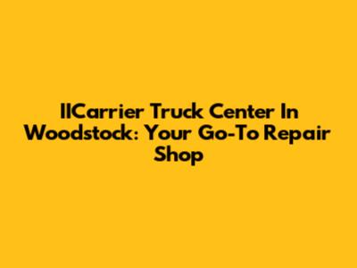 IICarrier Truck Center In Woodstock: Your Go-To Repair Shop