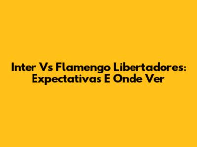 Inter Vs Flamengo Libertadores: Expectativas E Onde Ver
