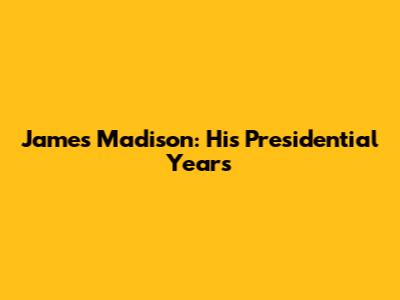 James Madison: His Presidential Years