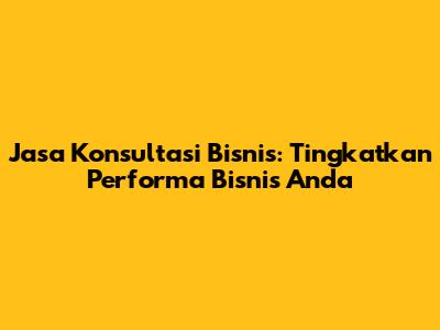 Jasa Konsultasi Bisnis: Tingkatkan Performa Bisnis Anda