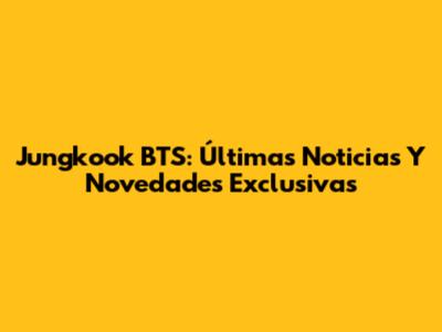 Jungkook BTS: Últimas Noticias Y Novedades Exclusivas