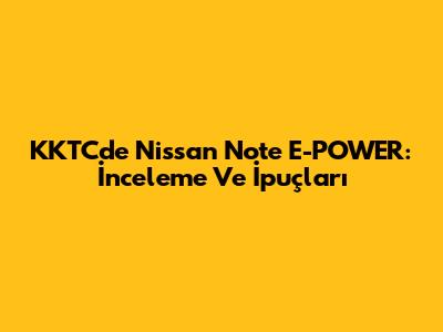 KKTC'de Nissan Note E-POWER: İnceleme Ve İpuçları