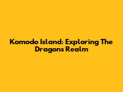 Komodo Island: Exploring The Dragons' Realm