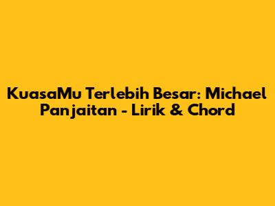 KuasaMu Terlebih Besar: Michael Panjaitan - Lirik & Chord
