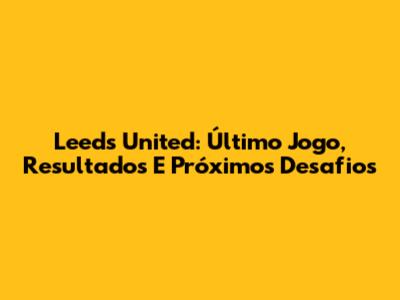 Leeds United: Último Jogo, Resultados E Próximos Desafios