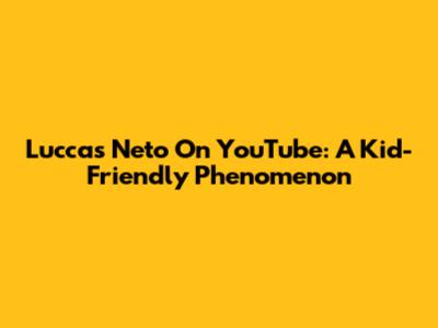 Luccas Neto On YouTube: A Kid-Friendly Phenomenon