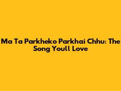 Ma Ta Parkheko Parkhai Chhu: The Song You'll Love